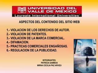 ASPECTOS DEL CONTENIDO DEL SITIO WEB 1.- VIOLACION DE LOS DERECHOS DE AUTOR. 2.- VIOLACION DE PATENTES. 3.- VIOLACION DE LA MARCA COMERCIAL. 4.- DIFAMACION. 5.- PRACTICAS COMERCIALES ENGAÑOSAS. 6.- REGULACION DE LA PUBLICIDAD. INTEGRANTES: PATRICIA GAMBOA  MIRNA CECILIA PAZ ARVIZU 