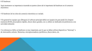 6 El hardware
Aquí mostramos su importancia resumido en puntos claros de lo importante del hardware en el comercio
electrónico
• El hardware de los sitios de comercio electrónico es variado.
• En general los equipos que alberguen el software principal deben ser equipos de gran poder de cómputo
(memoria RAM, procesadores rápidos, discos duros grandes, etc.) y deben ser dedicados de preferencia a esa
actividad solamente
• La tolerancia a fallos en hardware es muy importante, por lo que se deben utilizar dispositivos “hotswap” o
de intercambio caliente. Memorias, microprocesadores, periféricos, discos duros, etc.
 