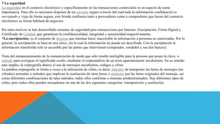 7 La seguridad
La seguridad en el comercio electrónico y específicamente en las transacciones comerciales es un aspecto de suma
importancia. Para ello es necesario disponer de un servidor seguro a través del cual toda la información confidencial es
encriptado y viaja de forma segura, esto brinda confianza tanto a proveedores como a compradores que hacen del comercio
electrónico su forma habitual de negocios.
Por tales motivos se han desarrollado sistemas de seguridad para transacciones por Internet: Encriptación, Firma Digital y
Certificado de Calidad, que garantizan la confidencialidad, integridad y autenticidad respectivamente.
*La encriptación: es el conjunto de técnicas que intentan hacer inaccesible la información a personas no autorizadas. Por lo
general, la encriptación se basa en una clave, sin la cual la información no puede ser descifrada. Con la encriptación la
información transferida solo es accesible por las partes que intervienen (comprador, vendedor y sus dos bancos).
Trata del enmascaramiento de la comunicación de modo que sólo resulte inteligible para la persona que posee la clave, o
método para averiguar el significado oculto, mediante el criptoanálisis de un texto aparentemente incoherente. En su sentido
más amplio, la criptografía abarca el uso de mensajes encubiertos, códigos y cifras.
La palabra criptografía se limita a veces a la utilización de cifras, es decir, métodos de transponer las letras de mensajes (no
cifrados) normales o métodos que implican la sustitución de otras letras o símbolos por las letras originales del mensaje, así
como diferentes combinaciones de tales métodos, todos ellos conforme a sistemas predeterminados. Hay diferentes tipos de
cifras, pero todos ellos pueden encuadrarse en una de las dos siguientes categorías: transposición y sustitución.
 