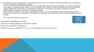 La firma digital, evita que la transacción sea alterada por terceras personas sin saberlo. El certificado digital, que es emitido por
un tercero, garantiza la identidad de las partes.
* Protocolo SET: Secure Electronic Transactions es un conjunto de especificaciones desarrolladas por VISA y MasterCard,
con el apoyo y asistencia de GTE, IBM, Microsoft, Netscape, SAIC, Terisa y Verisign, que da paso a una forma segura de
realizar transacciones electrónicas, en las que están involucrados: usuario final, comerciante, entidades financieras,
administradoras de tarjetas y propietarios de marcas de tarjetas.
SET constituye la respuesta a los muchos requerimientos de una estrategia de implantación del comercio electrónico en
Internet, que satisface las necesidades de consumidores, comerciantes, instituciones financieras y administradoras de medios
de pago.
Por lo tanto, SET dirige sus procesos a:
Proporcionar la autentificación necesaria.
Garantizar la confidencialidad de la información sensible.
Preservar la integridad de la información.
Definir los algoritmos criptográficos y protocolos necesarios para los servicios anteriores.
 