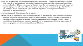 El sitio Web de una empresa es la identidad virtual del negocio en Internet, y cualquier des-prolijidad en ella puede
verse traducida en la pérdida de una oportunidad. Aspectos como la navegabilidad, interactividad o usabilidad
son trascendentales, y debemos comenzar a ver el diseño como algo más que un complemento: es la imagen del
negocio, la proyección de la identidad corporativa y, en muchos casos, el primer contacto que el público tiene
con la empresa. Es una necesidad, pues todos sabemos la importancia de la imagen; todos sabemos la
importancia de la primera impresión.
2.5 la importancia de la elaboración del plan de negocios.
Si bien la idea de un negocio suele surgir de manera espontánea, es importante que, antes de lanzarse ciegamente al
desarrollo de un nuevo emprendimiento, se haga un análisis ordenado y lógico del negocio, de sus riesgos, su
viabilidad, posibles resultados, etc. Tomarse el tiempo para analizar el negocio y pautar los pasos a seguir
permitirá tomar las decisiones con una mayor seguridad. Esto no nos garantizará el éxito del negocio, pero al
menos, nos preparará para afrontar las incertidumbres del mismo.
 