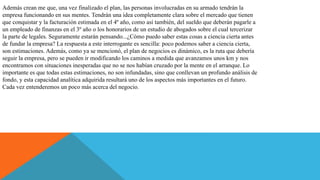 Además crean me que, una vez finalizado el plan, las personas involucradas en su armado tendrán la
empresa funcionando en sus mentes. Tendrán una idea completamente clara sobre el mercado que tienen
que conquistar y la facturación estimada en el 4º año, como así también, del sueldo que deberán pagarle a
un empleado de finanzas en el 3º año o los honorarios de un estudio de abogados sobre el cual tercerizar
la parte de legales. Seguramente estarán pensando...¿Cómo puedo saber estas cosas a ciencia cierta antes
de fundar la empresa? La respuesta a este interrogante es sencilla: poco podemos saber a ciencia cierta,
son estimaciones. Además, como ya se mencionó, el plan de negocios es dinámico, es la ruta que debería
seguir la empresa, pero se pueden ir modificando los caminos a medida que avanzamos unos km y nos
encontramos con situaciones inesperadas que no se nos habían cruzado por la mente en el arranque. Lo
importante es que todas estas estimaciones, no son infundadas, sino que conllevan un profundo análisis de
fondo, y esta capacidad analítica adquirida resultará uno de los aspectos más importantes en el futuro.
Cada vez entenderemos un poco más acerca del negocio.
 