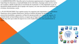 LAADMINISTRACIÓN: Describa cual es la estructura organizacional y el equipo directivo.
Especifique las funciones y responsabilidades de los individuos. Exponga cuales son los vacíos
de su equipo y detalle el plan para el crecimiento de su personal. Lo más importante es que su
documento pueda transmitir que el equipo vale la pena y así crear una relación de confianza con
el cliente, inversionista o socio.
6. PLAN FINANCIERO: Este capítulo incluye los supuestos más importantes y los indicadores
financieros claves (estados financieros). Incluya el análisis del punto de equilibrio, una
proyección de pérdidas y ganancias, un flujo de caja proyectado y los índices del negocio. Si
usted ha hecho un buen trabajo anterior, es seguro que al llegar aquí todo será más fácil. Que
quede muy claro que el plan de negocio no es solo el plan financiero como popularmente se
asume.
 
