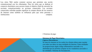 Los sitios Web suelen contener accesos que permiten una acción
comunicacional con los cibernautas. Para los sitios que se dedican al
comercio electrónico esos accesos tienen el objetivo final de convertir las
acciones comunicacionales en acciones comerciales. Las acciones
comerciales referidas pueden significar la compra directa de los usuarios
de Internet como también su influencia para que otras personas o
instituciones compren.
2 Sistemas de pago
Sistemas de Pago Electrónico.
Cajeros Electrónicos:
Se trata de sistemas en los cuales los clientes abren unas cuentas
con todos sus datos en unas entidades de Internet. Estas entidades
les proporcionan algún código alfanumérico asociado a su
identidad que les permita comprar en los vendedores asociados a
las entidades. Sistemas de Encriptación.
 