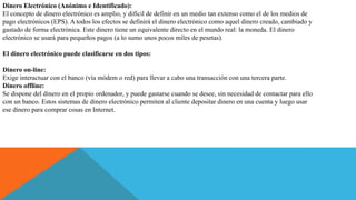 Dinero Electrónico (Anónimo e Identificado):
El concepto de dinero electrónico es amplio, y difícil de definir en un medio tan extenso como el de los medios de
pago electrónicos (EPS). A todos los efectos se definirá el dinero electrónico como aquel dinero creado, cambiado y
gastado de forma electrónica. Este dinero tiene un equivalente directo en el mundo real: la moneda. El dinero
electrónico se usará para pequeños pagos (a lo sumo unos pocos miles de pesetas).
El dinero electrónico puede clasificarse en dos tipos:
Dinero on-line:
Exige interactuar con el banco (vía módem o red) para llevar a cabo una transacción con una tercera parte.
Dinero offline:
Se dispone del dinero en el propio ordenador, y puede gastarse cuando se desee, sin necesidad de contactar para ello
con un banco. Estos sistemas de dinero electrónico permiten al cliente depositar dinero en una cuenta y luego usar
ese dinero para comprar cosas en Internet.
 