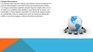 Cheques Electrónicos:
Los métodos para transferir cheques electrónicos a través de Internet no
están tan desarrollados como otras formas de transferencia de fondos.
Los cheques electrónicos podrían consistir algo tan simple como enviar
un email a un vendedor autorizándole a sacar dinero de la cuenta, con
certificados y firmas digitales asociados. Un sistema de cheques puede
ser considerado como un compromiso entre un sistema de tarjetas de
crédito y uno de micropagos o dinero electrónico (anónimo).
 