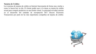Tarjetas de Crédito:
Los sistemas de tarjetas de crédito en Internet funcionarán de forma muy similar a
como lo hacen hoy en día. El cliente podrá usar si lo desea su tarjeta de crédito
actual para comprar productos en una tienda virtual. La principal novedad consiste
en el desarrollo del estándar de encriptación SET (Secure Electronic
Transaction) por parte de las más importantes compañías de tarjetas de crédito.
 