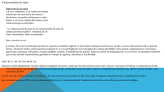 4 Interconexión de redes
Interconexión de redes
• A nivel comercial, si se cuenta con buenas
relaciones con otros sitios de comercio
electrónico, se pueden utilizar para vender
bienes o servicios, aplicar descuentos, entre
otras estrategias comerciales.
• La interconexión de redes de La interconexión de redes de
comunicaciones facilita la tolerancia de los
datos transmitidos. Datos transmitidos.
Interconexión en red
Las redes de la nueva tecnología permiten a pequeñas compañías superar las principales ventajas (economías de escala y acceso a los recursos) de las grandes
firmas. Al mismo tiempo, estas pequeñas empresas no se ven agobiadas por las principales desventajas percibidas en las grandes organizaciones: burocracia
agonizante, jerarquías sofocantes e incapacidad para cambiar. A medida que las grandes empresas entran en desagregación, se convierten en pequeñas moléculas
que unidas pueden funcionar bien, ganando en ventajas de agilidad, autonomía y flexibilidad.
OBSTACULOS TECNOLOGICOS
Para aprovechar ampliamente Internet, algunas compañías necesitan conexiones de telecomunicaciones más costosas, estaciones de trabajo o computadoras de alta
velocidad capaces de manejar la transmisión de gráficos que ocupan más ancho de banda, y tal vez computadoras especiales que operen exclusivamente como
servidores de Web.
Con el éxito de la Web, el sonido, los gráficos y el video con pleno movimiento se han convertido en aspectos importantes de la computación en redes.
Los sistemas basados en Web en sí son demasiado lentos para el procesamiento de transacciones centrales, como el procesamiento de pedidos.
 