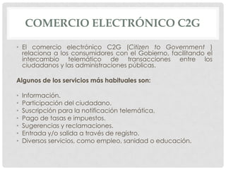 COMERCIO ELECTRÓNICO C2G

• El comercio electrónico C2G (Citizen to Government )
  relaciona a los consumidores con el Gobierno, facilitando el
  intercambio telemático de transacciones entre los
  ciudadanos y las administraciones públicas.

Algunos de los servicios más habituales son:

•   Información.
•   Participación del ciudadano.
•   Suscripción para la notificación telemática.
•   Pago de tasas e impuestos.
•   Sugerencias y reclamaciones.
•   Entrada y/o salida a través de registro.
•   Diversos servicios, como empleo, sanidad o educación.
 