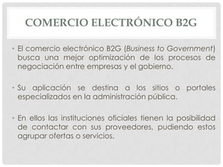 COMERCIO ELECTRÓNICO B2G

• El comercio electrónico B2G (Business to Government)
  busca una mejor optimización de los procesos de
  negociación entre empresas y el gobierno.

• Su aplicación se destina a los sitios o portales
  especializados en la administración pública.

• En ellos las instituciones oficiales tienen la posibilidad
  de contactar con sus proveedores, pudiendo estos
  agrupar ofertas o servicios.
 