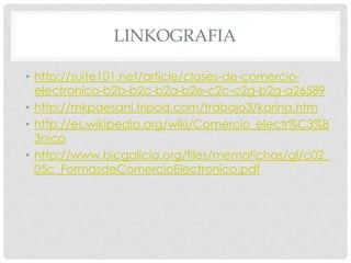 LINKOGRAFIA

• http://suite101.net/article/clases-de-comercio-
  electronico-b2b-b2c-b2a-b2e-c2c-c2g-b2g-a26589
• http://mkpaesani.tripod.com/trabajo3/karina.htm
• http://es.wikipedia.org/wiki/Comercio_electr%C3%B
  3nico
• http://www.bicgalicia.org/files/memofichas/gl/c02_
  05c_FormasdeComercioElectronico.pdf
 