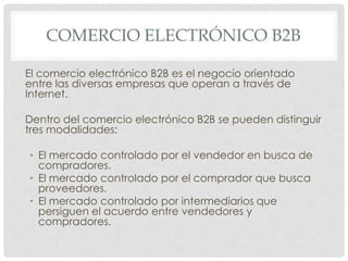 COMERCIO ELECTRÓNICO B2B

El comercio electrónico B2B es el negocio orientado
entre las diversas empresas que operan a través de
Internet.

Dentro del comercio electrónico B2B se pueden distinguir
tres modalidades:

• El mercado controlado por el vendedor en busca de
  compradores.
• El mercado controlado por el comprador que busca
  proveedores.
• El mercado controlado por intermediarios que
  persiguen el acuerdo entre vendedores y
  compradores.
 