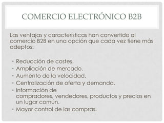 COMERCIO ELECTRÓNICO B2B

Las ventajas y características han convertido al
comercio B2B en una opción que cada vez tiene más
adeptos:

• Reducción de costes.
• Ampliación de mercado.
• Aumento de la velocidad.
• Centralización de oferta y demanda.
• Información de
  compradores, vendedores, productos y precios en
  un lugar común.
• Mayor control de las compras.
 