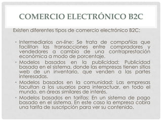 COMERCIO ELECTRÓNICO B2C
Existen diferentes tipos de comercio electrónico B2C:

• Intermediarios on-line: Se trata de compañías que
  facilitan las transacciones entre compradores y
  vendedores a cambio de una contraprestación
  económica a modo de porcentaje.
• Modelos basados en la publicidad: Publicidad
  basada en el sistema, donde las empresas tienen sitios
  web de un inventario, que venden a las partes
  interesadas.
• Modelos basados en la comunidad: Las empresas
  facultan a los usuarios para interactuar, en todo el
  mundo, en áreas similares de interés.
• Modelos basados en tarifas: En un sistema de pago
  basado en el sistema. En este caso la empresa cobra
  una tarifa de suscripción para ver su contenido.
 