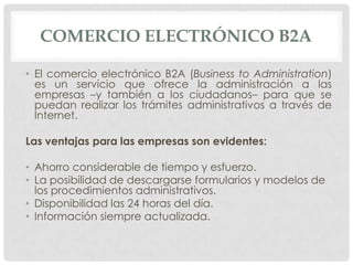 COMERCIO ELECTRÓNICO B2A

• El comercio electrónico B2A (Business to Administration)
  es un servicio que ofrece la administración a las
  empresas –y también a los ciudadanos– para que se
  puedan realizar los trámites administrativos a través de
  Internet.

Las ventajas para las empresas son evidentes:

• Ahorro considerable de tiempo y esfuerzo.
• La posibilidad de descargarse formularios y modelos de
  los procedimientos administrativos.
• Disponibilidad las 24 horas del día.
• Información siempre actualizada.
 