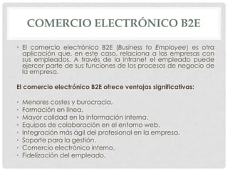 COMERCIO ELECTRÓNICO B2E

• El comercio electrónico B2E (Business to Employee) es otra
  aplicación que, en este caso, relaciona a las empresas con
  sus empleados. A través de la intranet el empleado puede
  ejercer parte de sus funciones de los procesos de negocio de
  la empresa.

El comercio electrónico B2E ofrece ventajas significativas:

•   Menores costes y burocracia.
•   Formación en línea.
•   Mayor calidad en la información interna.
•   Equipos de colaboración en el entorno web.
•   Integración más ágil del profesional en la empresa.
•   Soporte para la gestión.
•   Comercio electrónico interno.
•   Fidelización del empleado.
 