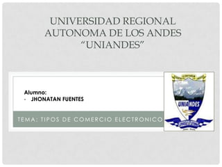 UNIVERSIDAD REGIONAL
       AUTONOMA DE LOS ANDES
             “UNIANDES”



 Alumno:
 - JHONATAN FUENTES


TEMA: TIPOS DE COMERCIO ELECTRONICO
 