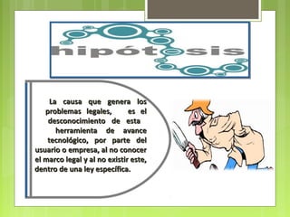 La causa que genera los
   problemas legales,         es el
    desconocimiento de esta
       herramienta de avance
    tecnológico, por parte del
usuario o empresa, al no conocer
el marco legal y al no existir este,
dentro de una ley específica.
 