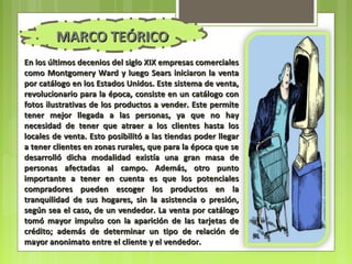 MARCO TEÓRICO
En los últimos decenios del siglo XIX empresas comerciales
como Montgomery Ward y luego Sears iniciaron la venta
por catálogo en los Estados Unidos. Este sistema de venta,
revolucionario para la época, consiste en un catálogo con
fotos ilustrativas de los productos a vender. Este permite
tener mejor llegada a las personas, ya que no hay
necesidad de tener que atraer a los clientes hasta los
locales de venta. Esto posibilitó a las tiendas poder llegar
a tener clientes en zonas rurales, que para la época que se
desarrolló dicha modalidad existía una gran masa de
personas afectadas al campo. Además, otro punto
importante a tener en cuenta es que los potenciales
compradores pueden escoger los productos en la
tranquilidad de sus hogares, sin la asistencia o presión,
según sea el caso, de un vendedor. La venta por catálogo
tomó mayor impulso con la aparición de las tarjetas de
crédito; además de determinar un tipo de relación de
mayor anonimato entre el cliente y el vendedor.
 