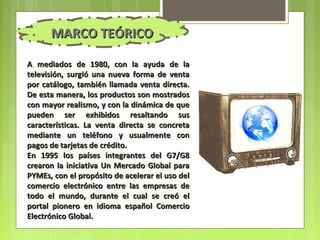 MARCO TEÓRICO

A mediados de 1980, con la ayuda de la
televisión, surgió una nueva forma de venta
por catálogo, también llamada venta directa.
De esta manera, los productos son mostrados
con mayor realismo, y con la dinámica de que
pueden ser exhibidos resaltando sus
características. La venta directa se concreta
mediante un teléfono y usualmente con
pagos de tarjetas de crédito.
En 1995 los países integrantes del G7/G8
crearon la iniciativa Un Mercado Global para
PYMEs, con el propósito de acelerar el uso del
comercio electrónico entre las empresas de
todo el mundo, durante el cual se creó el
portal pionero en idioma español Comercio
Electrónico Global.
 