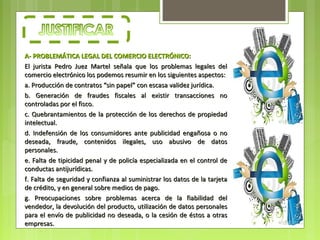 A- PROBLEMÁTICA LEGAL DEL COMERCIO ELECTRÓNICO:
El jurista Pedro Juez Martel señala que los problemas legales del
comercio electrónico los podemos resumir en los siguientes aspectos:
a. Producción de contratos “sin papel” con escasa validez jurídica.
b. Generación de fraudes fiscales al existir transacciones no
controladas por el fisco.
c. Quebrantamientos de la protección de los derechos de propiedad
intelectual.
d. Indefensión de los consumidores ante publicidad engañosa o no
deseada, fraude, contenidos ilegales, uso abusivo de datos
personales.
e. Falta de tipicidad penal y de policía especializada en el control de
conductas antijurídicas.
f. Falta de seguridad y confianza al suministrar los datos de la tarjeta
de crédito, y en general sobre medios de pago.
g. Preocupaciones sobre problemas acerca de la fiabilidad del
vendedor, la devolución del producto, utilización de datos personales
para el envío de publicidad no deseada, o la cesión de éstos a otras
empresas.
 