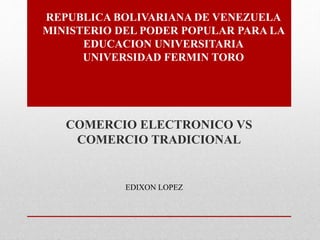 REPUBLICA BOLIVARIANA DE VENEZUELA 
MINISTERIO DEL PODER POPULAR PARA LA 
EDUCACION UNIVERSITARIA 
UNIVERSIDAD FERMIN TORO 
COMERCIO ELECTRONICO VS 
COMERCIO TRADICIONAL 
EDIXON LOPEZ 
 