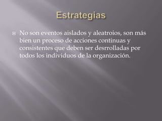    No son eventos aislados y aleatroios, son más
    bien un proceso de acciones continuas y
    consistentes que deben ser desrrolladas por
    todos los individuos de la organización.
 