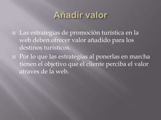    Las estrategias de promoción turística en la
    web deben ofrecer valor añadido para los
    destinos turisticos.
   Por lo que las estrategias al ponerlas en marcha
    tienen el objetivo que el cliente perciba el valor
    atraves de la web.
 