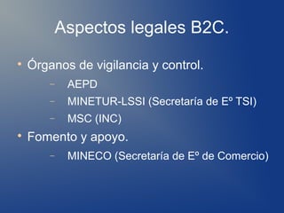 Aspectos legales B2C.

    Órganos de vigilancia y control.
        −    AEPD
        −    MINETUR-LSSI (Secretaría de Eº TSI)
        −    MSC (INC)

    Fomento y apoyo.
        −    MINECO (Secretaría de Eº de Comercio)
 
