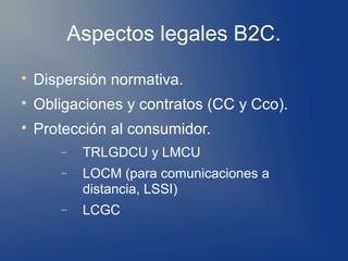 Aspectos legales B2C.

    Dispersión normativa.

    Obligaciones y contratos (CC y Cco).

    Protección al consumidor.
       −    TRLGDCU y LMCU
       −    LOCM (para comunicaciones a
            distancia, LSSI)
       −    LCGC
 