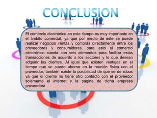 CONCLUSIONEl comercio electrónico en este tiempo es muy importante en el ámbito comercial, ya que por medio de este se puede realizar negocios ventas y compras directamente entre los proveedores y consumidores, para esto el comercio electrónico cuenta con seis elementos para facilitar estas transacciones de acuerdo a los sectores y lo que desean adquirir los clientes. Al igual que existen ventajas en el tiempo que se puede ahorrar en la reunión física con el proveedor, también existe la posibilidad de que se de robos ya que el cliente no tiene otro contacto con el proveedor solamente el internet y la pagina de dicha empresa proveedora.
