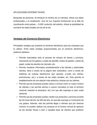 APLICACIONES INTERNET WHOIS.
Búsqueda de personas. Al introducir el nombre de un individuo, ofrece sus datos
profesionales y su localización. Una de sus mayores limitaciones es la falta de
coordinación entre países. – X.500: evolución del anterior, ofrece la posibilidad de
coordinar los datos locales con los de la red.
Ventajas del Comercio Electrónico
Principales ventajas que presenta el comercio electrónico para las empresas que
lo utilizan. Entre estas ventajas proporcionadas por el comercio electrónico,
podemos destacar:
 Permite automatizar todo el proceso de compra de bienes y servicios,
reduciendo así los gastos y costes de plantilla, costes de gestión, costes de
papel, costes de estudios de mercado, etc.
 Permite mantener informados constantemente a los clientes y potenciales
clientes, tanto a través de la página web corporativa, como a través de
boletines de noticias electrónicos (por ejemplo: e-mails con ofertas,
promociones, etc.), a través de las redes sociales, etc. Esto permite el
establecimiento de una relación más estrecha y directa con los clientes.
 Permite que las empresas puedan darse a conocer entre un mayor número
de clientes y les permite abrirse a nuevos mercados (a todo el territorio
nacional, exportar al extranjero, etc.) sin que ello suponga un gran coste
adicional.
 Permite que las empresas puedan vender sus productos y servicios durante
las 24 horas del día, los 365 del año, sin que ello suponga un incremento de
sus gastos. Además, esto les permite llegar a clientes que por diversos
motivos no pueden realizar sus compras en el horario normal de apertura
de las tiendas físicas o bien a aquellos tipos de clientes que prefieren
 