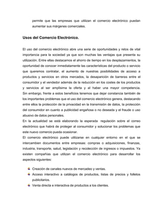 permite que las empresas que utilizan el comercio electrónico puedan
aumentar sus márgenes comerciales.
Usos del Comercio Electrónico.
El uso del comercio electrónico abre una serie de oportunidades y retos de vital
importancia para la sociedad ya que son muchas las ventajas que presenta su
utilización. Entre ellas destacamos el ahorro de tiempo en los desplazamientos, la
oportunidad de conocer inmediatamente las características del producto o servicio
que queremos contratar, el aumento de nuestras posibilidades de acceso a
productos y servicios en otros mercados, la desaparición de barreras entre el
consumidor y el vendedor además de la reducción en los costes de los productos
y servicios al ser amplísima la oferta y al haber una mayor competencia.
Sin embargo, frente a estos beneficios tenemos que dejar constancia también de
los importantes problemas que el uso del comercio electrónico genera, destacando
entre ellos la protección de la privacidad en la transmisión de datos, la protección
del consumidor en cuanto a publicidad engañosa o no deseada y el fraude o uso
abusivo de datos personales.
En la actualidad se está elaborando la esperada regulación sobre el correo
electrónico que habrá de proteger al consumidor y solucionar los problemas que
este nuevo comercio pueda ocasionar.
El comercio electrónico puede utilizarse en cualquier entorno en el que se
intercambien documentos entre empresas: compras o adquisiciones, finanzas,
industria, transporte, salud, legislación y recolección de ingresos o impuestos. Ya
existen compañías que utilizan el comercio electrónico para desarrollar los
aspectos siguientes:
Creación de canales nuevos de mercadeo y ventas.
Acceso interactivo a catálogos de productos, listas de precios y folletos
publicitarios.
Venta directa e interactiva de productos a los clientes.
 
