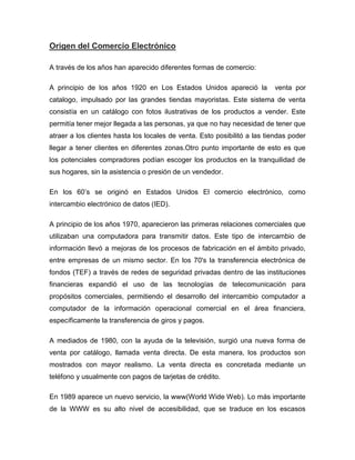 Origen del Comercio Electrónico
A través de los años han aparecido diferentes formas de comercio:
A principio de los años 1920 en Los Estados Unidos apareció la venta por
catalogo, impulsado por las grandes tiendas mayoristas. Este sistema de venta
consistía en un catálogo con fotos ilustrativas de los productos a vender. Este
permitía tener mejor llegada a las personas, ya que no hay necesidad de tener que
atraer a los clientes hasta los locales de venta. Esto posibilitó a las tiendas poder
llegar a tener clientes en diferentes zonas.Otro punto importante de esto es que
los potenciales compradores podían escoger los productos en la tranquilidad de
sus hogares, sin la asistencia o presión de un vendedor.
En los 60’s se originó en Estados Unidos El comercio electrónico, como
intercambio electrónico de datos (IED).
A principio de los años 1970, aparecieron las primeras relaciones comerciales que
utilizaban una computadora para transmitir datos. Este tipo de intercambio de
información llevó a mejoras de los procesos de fabricación en el ámbito privado,
entre empresas de un mismo sector. En los 70's la transferencia electrónica de
fondos (TEF) a través de redes de seguridad privadas dentro de las instituciones
financieras expandió el uso de las tecnologías de telecomunicación para
propósitos comerciales, permitiendo el desarrollo del intercambio computador a
computador de la información operacional comercial en el área financiera,
específicamente la transferencia de giros y pagos.
A mediados de 1980, con la ayuda de la televisión, surgió una nueva forma de
venta por catálogo, llamada venta directa. De esta manera, los productos son
mostrados con mayor realismo. La venta directa es concretada mediante un
teléfono y usualmente con pagos de tarjetas de crédito.
En 1989 aparece un nuevo servicio, la www(World Wide Web). Lo más importante
de la WWW es su alto nivel de accesibilidad, que se traduce en los escasos
 