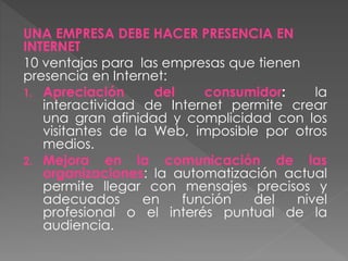 UNA EMPRESA DEBE HACER PRESENCIA EN
INTERNET
10 ventajas para las empresas que tienen
presencia en Internet:
1. Apreciación del consumidor: la
interactividad de Internet permite crear
una gran afinidad y complicidad con los
visitantes de la Web, imposible por otros
medios.
2. Mejora en la comunicación de las
organizaciones: la automatización actual
permite llegar con mensajes precisos y
adecuados en función del nivel
profesional o el interés puntual de la
audiencia.
 