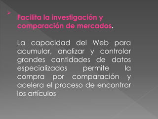 
Facilita la investigación y
comparación de mercados.
La capacidad del Web para
acumular, analizar y controlar
grandes cantidades de datos
especializados permite la
compra por comparación y
acelera el proceso de encontrar
los artículos
 