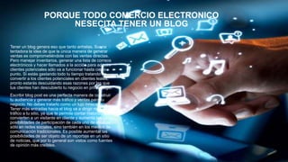 PORQUE TODO COMERCIO ELECTRONICO
NESECITA TENER UN BLOG
Tener un blog genera eso que tanto anhelas. Suena
tentadora la idea de que la única manera de generar
ventas es comprometiéndote con las ventas directas.
Pero manejar inventarios, generar una lista de correos
electrónicos y hacer llamados a la acción para adquirir
clientes potenciales sólo va a funcionar hasta cierto
punto. Si estás gastando todo tu tiempo tratando de
convertir a los clientes potenciales en clientes leales,
pronto estarás descuidando esas razones por las que
tus clientes han descubierto tu negocio en primer lugar.
Escribir blog post es una perfecta manera de construir
tu audiencia y generar más tráfico y ventas para tu
negocio. No debes tratarlo como un lujo innecesario.
Tener más entradas hacia el blog va a dirigir más
tráfico a tu sitio, ya que te permite contar historias que
convierten a un visitante en cliente y aumenta las
posibilidades de participación de cada uno de ellos no
sólo en redes sociales, sino también en los medios de
comunicación tradicionales. Es posible aumentar las
posibilidades de ser objeto de un reportaje en un sitio
de noticias, que por lo general son vistos como fuentes
de opinión más creíbles.
 