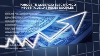 PORQUE TU COMERCIO ELECTRONICO
NECESITA DE LAS REDES SOCIALES
Algunos lo ven como una plataforma de negocios basado en un triple,
es decir en calidad, tiempo y presupuesto, así mismo permite a las
empresas recopilar y analizar datos referentes a los patrones de
consumo y características personales online, una de las grandes
ventajas que se posee es contar con suficiente información, rápida y
fácil de indagar, los datos se logra recabar porque se solicitan a los
visitantes de los sitios web registrarse a cambio de ofrecer la
información que ellos necesitan, previo a usar el contenido del sitio, con
esto se puede crear y actualizar las bases de datos de los clientes de
forma eficaz y eficiente.
Muchas empresas han encontrado en el comercio electrónico un
refugio, un nuevo mercado donde vender sus productos y hacer crecer
su negocio. Estamos hablando de un sector con un crecimiento anual
estimado del 18% de aquí a 2017, según forrester El e-comerse está de
moda, es cierto, pero abrir una tienda online no significa la salvación
inmediata para una empresa.
Existe un gran desconocimiento del canal digital y, en muchos casos, no
se exprime al máximo todo su potencial. En Internet no solo estás
vendiendo un producto o servicio. Tu empresa, tu marca, tu imagen…
todo entra en el mismo lote. Por muy buenos que sean tus artículos, si
tu reputación online es mala, nadie los adquirirá.
Movidos por el auge del sector, muchos empresarios se lanzan al
mundo e-commerce sin tener en cuenta que la mayor inversión que hay
que realizar no se limita solo a la creación de una tienda online, hay que
conseguir que los usuarios accedan a ella.
 