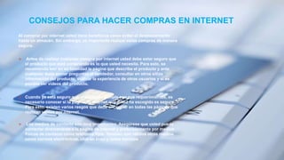 CONSEJOS PARA HACER COMPRAS EN INTERNET
Al comprar por internet usted tiene beneficios como evitar el desplazamiento
hasta un almacén. Sin embargo, es importante realizar estas compras de manera
segura.
 Antes de realizar cualquier compra por internet usted debe estar seguro que
el producto que está comprando es lo que usted necesita. Para esto, se
recomienda leer en su totalidad la página que describe el producto y ante
cualquier duda enviar preguntas al vendedor, consultar en otros sitios
información del producto, evaluar la experiencia de otros usuarios y si es
posible ver videos del producto.
 Cuando ya está seguro que el producto cumple con sus requerimientos, es
necesario conocer si la página de internet que usted ha escogido es segura.
Para esto, existen varios rasgos que debe encontrar en todas las páginas que
realizan ventas por internet.
 Los medios de contacto son muy importantes. Asegúrese que usted pueda
contactar directamente a la página de internet y preferiblemente por medios
físicos de contacto como teléfonos fijos. También son válidos otros medios
como correos electrónicos, chat en línea y redes sociales
 