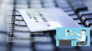  SI LA PÁGINA TIENE UN PERFIL EN REDES SOCIALES COMO FACEBOOK,
INGRESE Y MIRE LOS COMENTARIOS DE LOS DEMÁS USUARIOS,
ASEGÚRESE QUE LA PÁGINA TENGA UN NÚMERO ACEPTABLE DE
SEGUIDORES Y QUE ESTÁ SIEMPRE MUESTRE NUEVO CONTENIDO.
 ADICIONALMENTE, ES IMPORTANTE CONOCER EL PROCESO DE
COMPRA, QUIEN RECIBIRÁ SU DINERO Y QUE SUCEDE SI HAY ALGÚN
INCONVENIENTE CON EL PEDIDO.
 EL PROCESO DE COMPRA PUEDE VARIAR DE PÁGINA EN PÁGINA,
PERO LA RECOMENDACIÓN ES QUE SEA LA MISMA PÁGINA LA
ENCARGADA DE RECIBIR SU PAGO. DE ESTA FORMA, LA PÁGINA SE
ENCARGA DE RESPALDAR SU COMPRA Y RESPONDERLE EN CASO DE
ALGÚN INCONVENIENTE CON EL PEDIDO.
 ES IMPORTANTE SABER QUE EN INTERNET CUALQUIER PERSONA
PUEDE RECIBIR PAGOS, POR LO QUE SE RECOMIENDA QUE MIENTRAS
SEA POSIBLE, SUS PAGOS SIEMPRE SEAN A UNA EMPRESA QUE
USTED PUEDA VERIFICAR CON NÚMERO DE NIT EN OTRAS ENTIDADES
O SI ES A UNA PERSONA NATURAL QUE ESTA SEA DE SU TOTAL
CONFIANZA Y NO ALGUIEN QUE SOLO APARENTE SER SEGURO.
 EN COLOMBIA COMPAÑÍAS QUE SE ENCARGAN DE OFRECER MEDIOS
DE PAGO POR INTERNET YA CUENTAN CON LOS NIVELES MÁS ALTOS
DE SEGURIDAD Y NO PERMITEN QUE EL COMERCIANTE CONOZCA LA
INFORMACIÓN CON LA CUAL SE REALIZÓ EL PAGO.
 