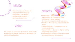 Valores
• nnovación – Mejora continua en la
experiencia de compra en línea.
• Confianza – Seguridad en
transacciones y protección de datos.
• Calidad – Productos y servicios de alto
nivel.
• Sostenibilidad – Compromiso con el
medio ambiente.
• Accesibilidad – Comercio digital fácil y
disponible para todos.
• Compromiso con el cliente – Prioridad
en la satisfacción del usuario.
Misión
Ofrecer una experiencia de
compra en línea segura,
innovadora y accesible,
brindando productos y
servicios de calidad.
Visión
Ser líderes en comercio electrónico, destacando
en servicio al cliente, innovación tecnológica y
sostenibilidad global.
03
 