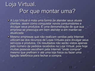 11
Loja Virtual.Loja Virtual.
Por que montar uma?Por que montar uma?
A Loja Virtual é mais uma forma de atender seus atuaisA Loja Virtual é mais uma forma de atender seus atuais
clientes, assim como conquistar novos consumidores eclientes, assim como conquistar novos consumidores e
divulgar seus produtos. É uma demonstração de que suadivulgar seus produtos. É uma demonstração de que sua
empresa se preocupa em bem atender e em manter-seempresa se preocupa em bem atender e em manter-se
atualizadaatualizada
Mesmo empresas que não realizam vendas pela InternetMesmo empresas que não realizam vendas pela Internet
utilizam-se dos recursos de Lojas Virtuais para divulgar seusutilizam-se dos recursos de Lojas Virtuais para divulgar seus
serviços e produtos. Os resultados não serão vistos apenasserviços e produtos. Os resultados não serão vistos apenas
pelo número de pedidos recebidos na Loja Virtual, pois hojepelo número de pedidos recebidos na Loja Virtual, pois hoje
muitas pessoas escolhem pela Internet "onde comprar"muitas pessoas escolhem pela Internet "onde comprar"
mesmo que prefiram ir até uma loja física ou fazer umamesmo que prefiram ir até uma loja física ou fazer uma
ligação telefônica para fechar a compra.ligação telefônica para fechar a compra.
 