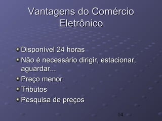14
Vantagens do ComércioVantagens do Comércio
EletrônicoEletrônico
Disponível 24 horasDisponível 24 horas
Não é necessário dirigir, estacionar,Não é necessário dirigir, estacionar,
aguardar...aguardar...
Preço menorPreço menor
TributosTributos
Pesquisa de preçosPesquisa de preços
 