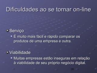 18
Dificuldades ao se tornar on-lineDificuldades ao se tornar on-line
ServiçoServiço

É muito mais fácil e rápido comparar osÉ muito mais fácil e rápido comparar os
produtos de uma empresa e outra.produtos de uma empresa e outra.
ViabilidadeViabilidade

Muitas empresas estão inseguras em relaçãoMuitas empresas estão inseguras em relação
à viabilidade de seu próprio negócio digital.à viabilidade de seu próprio negócio digital.
 