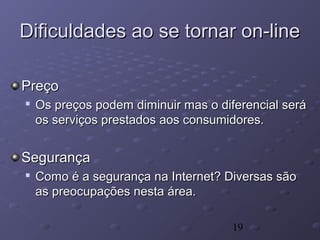 19
Dificuldades ao se tornar on-lineDificuldades ao se tornar on-line
PreçoPreço

Os preços podem diminuir mas o diferencial seráOs preços podem diminuir mas o diferencial será
os serviços prestados aos consumidores.os serviços prestados aos consumidores.
SegurançaSegurança

Como é a segurança na Internet? Diversas sãoComo é a segurança na Internet? Diversas são
as preocupações nesta área.as preocupações nesta área.
 