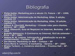 2
BibliografiaBibliografia
Philip Kotler, Marketing para o século 21, Futura – SP – 1999,Philip Kotler, Marketing para o século 21, Futura – SP – 1999,
capítulo 11.capítulo 11.
Philip Kotler, Administração de Marketing, Atlas, 5 edição,Philip Kotler, Administração de Marketing, Atlas, 5 edição,
capítulo 23capítulo 23
Philip Kotler, Administração de Marketing, Atlas, 10 edição,Philip Kotler, Administração de Marketing, Atlas, 10 edição,
capítulo 21capítulo 21
Gilbert A. Churchill, Marketing – Criando valor para clientes,Gilbert A. Churchill, Marketing – Criando valor para clientes,
Saraiva - SP – 2000Saraiva - SP – 2000
Jill H. Ellsworth, Guia de Negócios na Internet, Berkeley – SP –Jill H. Ellsworth, Guia de Negócios na Internet, Berkeley – SP –
19951995
Rodolfo Nakamura, E-Commerce na Internet, fácil de entender –Rodolfo Nakamura, E-Commerce na Internet, fácil de entender –
Érica – SP – 2001Érica – SP – 2001
Helena M. M. Lastres, Informação e globalização na era doHelena M. M. Lastres, Informação e globalização na era do
conhecimento – Campus – SP – 1999conhecimento – Campus – SP – 1999
Jim Sterme, Marketing na Web – Campus – SPJim Sterme, Marketing na Web – Campus – SP
Tania Maria V. Limeira, E-marketing – Saraiva – SP – 2003Tania Maria V. Limeira, E-marketing – Saraiva – SP – 2003
Efraim Turban(...), Comércio eletrônico – Prentice Hall – SP -Efraim Turban(...), Comércio eletrônico – Prentice Hall – SP -
20042004
odair@fap.com.br
 