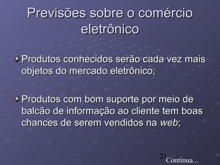 21
Previsões sobre o comércioPrevisões sobre o comércio
eletrônicoeletrônico
Produtos conhecidos serão cada vez maisProdutos conhecidos serão cada vez mais
objetos do mercado eletrônico;objetos do mercado eletrônico;
Produtos com bom suporte por meio deProdutos com bom suporte por meio de
balcão de informação ao cliente tem boasbalcão de informação ao cliente tem boas
chances de serem vendidos nachances de serem vendidos na webweb;;
Continua...
 