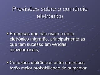 22
Empresas que não usam o meioEmpresas que não usam o meio
eletrônico migrarão, principalmente aseletrônico migrarão, principalmente as
que tem sucesso em vendasque tem sucesso em vendas
convencionais;convencionais;
Conexões eletrônicas entre empresasConexões eletrônicas entre empresas
terão maior probabilidade de aumentar.terão maior probabilidade de aumentar.
Previsões sobre o comércioPrevisões sobre o comércio
eletrônicoeletrônico
 