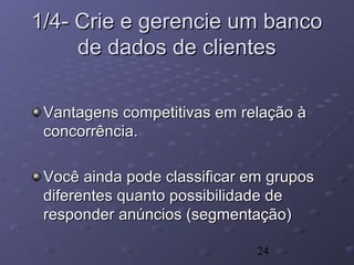 24
1/4- Crie e gerencie um banco1/4- Crie e gerencie um banco
de dados de clientesde dados de clientes
Vantagens competitivas em relação àVantagens competitivas em relação à
concorrência.concorrência.
Você ainda pode classificar em gruposVocê ainda pode classificar em grupos
diferentes quanto possibilidade dediferentes quanto possibilidade de
responder anúncios (segmentação)responder anúncios (segmentação)
 