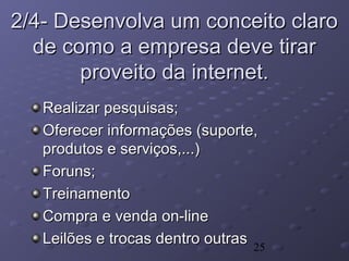25
2/4- Desenvolva um conceito claro2/4- Desenvolva um conceito claro
de como a empresa deve tirarde como a empresa deve tirar
proveito da internet.proveito da internet.
Realizar pesquisas;Realizar pesquisas;
Oferecer informações (suporte,Oferecer informações (suporte,
produtos e serviços,...)produtos e serviços,...)
Foruns;Foruns;
TreinamentoTreinamento
Compra e venda on-lineCompra e venda on-line
Leilões e trocas dentro outrasLeilões e trocas dentro outras
 